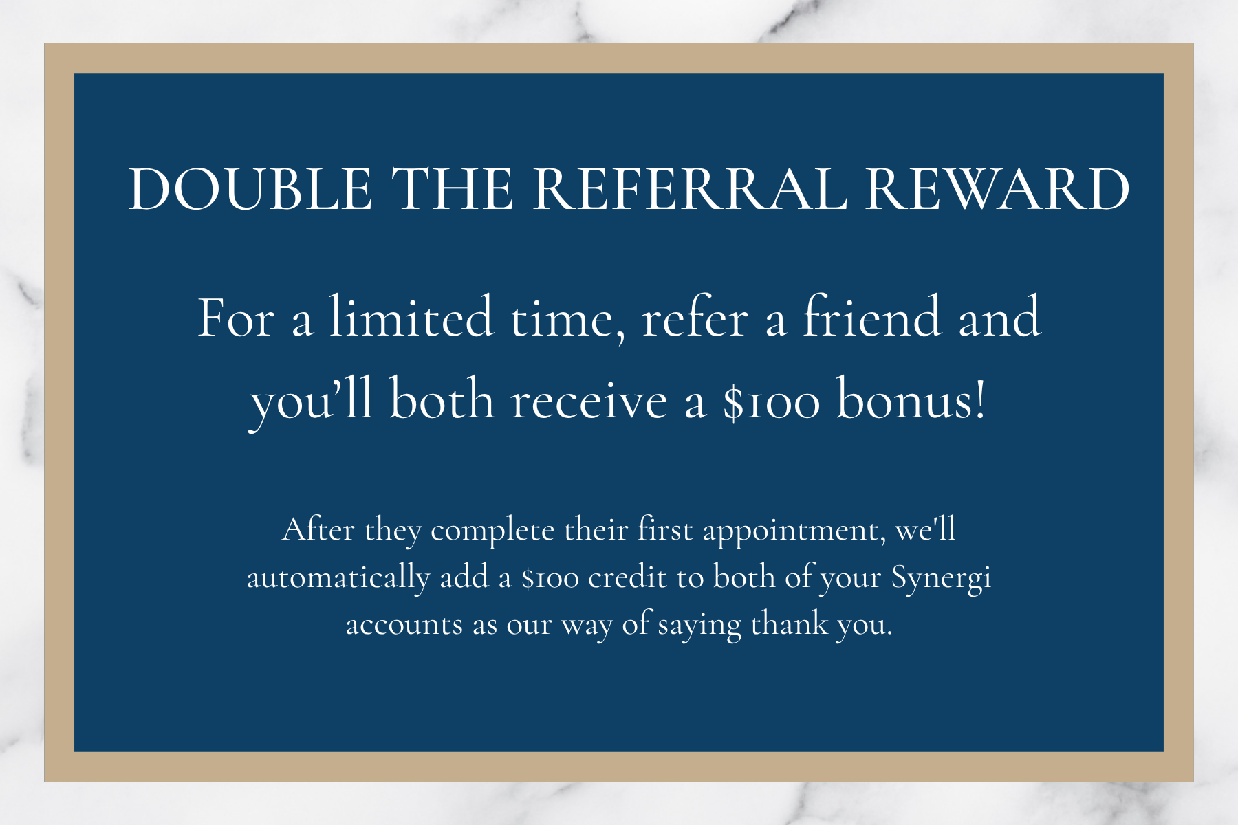 Double the Referral Reward - For a limited time, refer a friend and you'll both receive a $100 bonus! After they complete their first appointment, we'll automatically add a $100 credit to both of your Synergi accounts as our way of saying thank you.